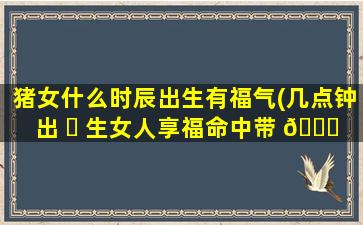 猪女什么时辰出生有福气(几点钟出 ☘ 生女人享福命中带 🕊 财)